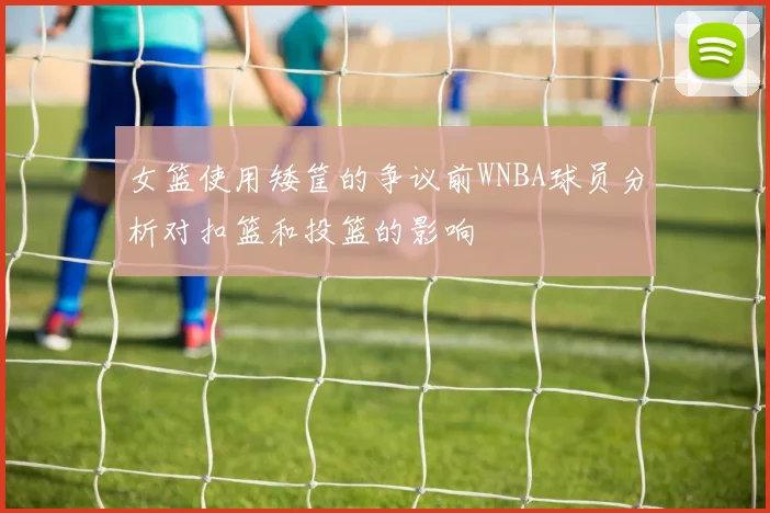 女篮使用矮筐的争议前WNBA球员分析对扣篮和投篮的影响