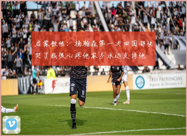 启蒙教练：杨瀚森第一次回国都快哭了我很心疼他家乡永远支持他