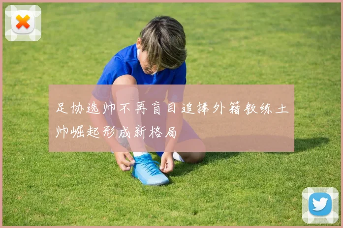 足协选帅不再盲目追捧外籍教练土帅崛起形成新格局