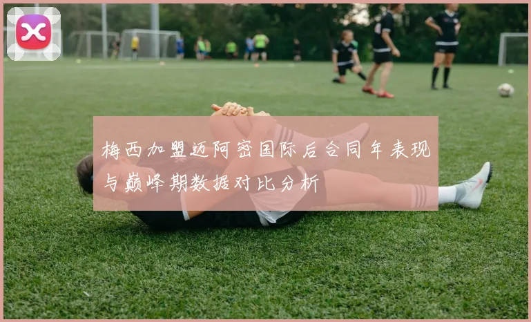 梅西加盟迈阿密国际后合同年表现与巅峰期数据对比分析