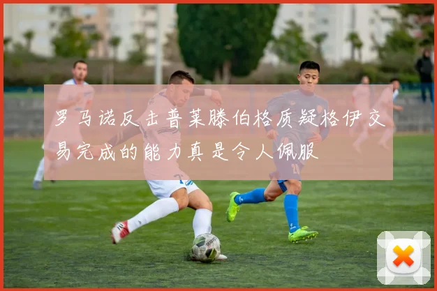 罗马诺反击普莱滕伯格质疑格伊交易完成的能力真是令人佩服