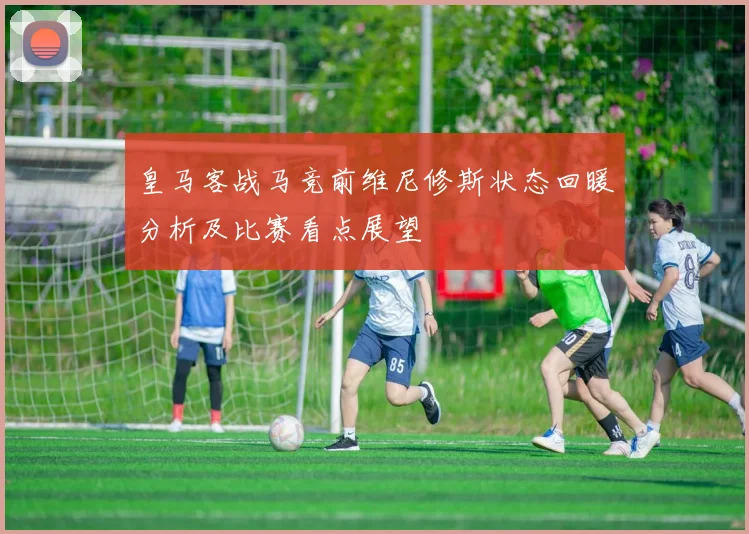 皇马客战马竞前维尼修斯状态回暖分析及比赛看点展望