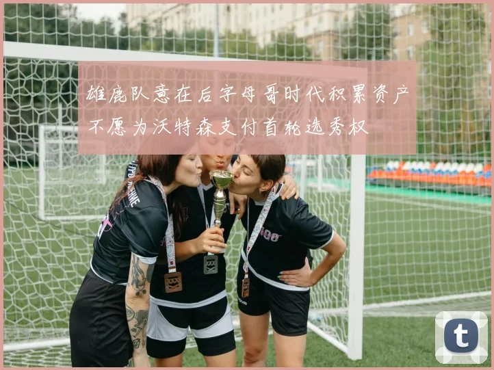 雄鹿队意在后字母哥时代积累资产不愿为沃特森支付首轮选秀权