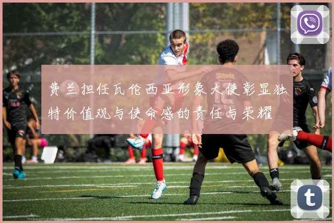 费兰担任瓦伦西亚形象大使彰显独特价值观与使命感的责任与荣耀