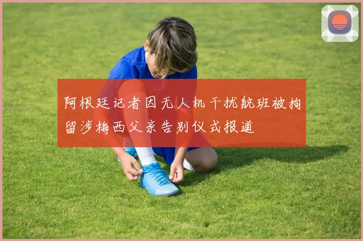 阿根廷记者因无人机干扰航班被拘留涉梅西父亲告别仪式报道
