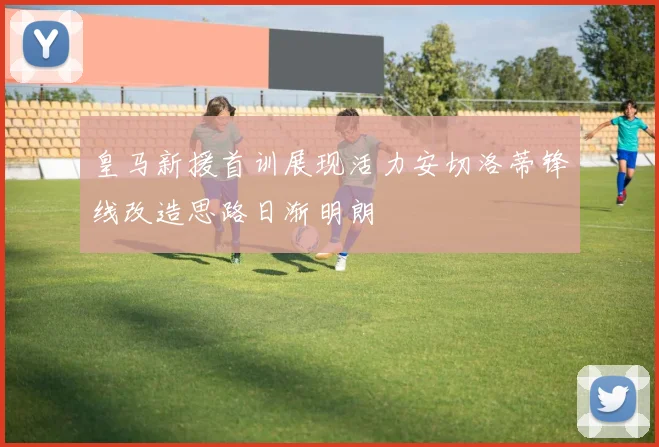 皇马新援首训展现活力安切洛蒂锋线改造思路日渐明朗