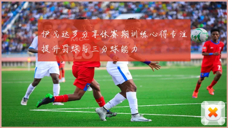 伊戈达罗分享休赛期训练心得专注提升罚球与三分球能力