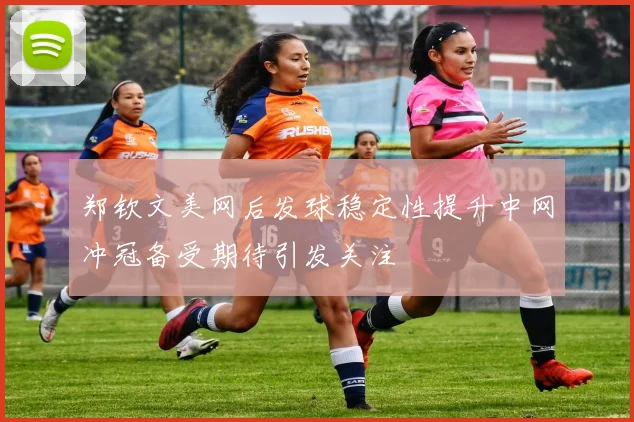 郑钦文美网后发球稳定性提升中网冲冠备受期待引发关注