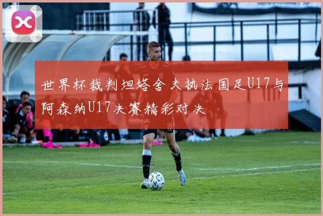 世界杯裁判坦塔舍夫执法国足U17与阿森纳U17决赛精彩对决