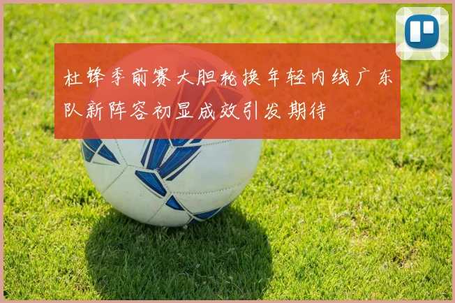 杜锋季前赛大胆轮换年轻内线广东队新阵容初显成效引发期待