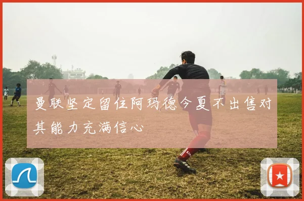 曼联坚定留住阿玛德今夏不出售对其能力充满信心
