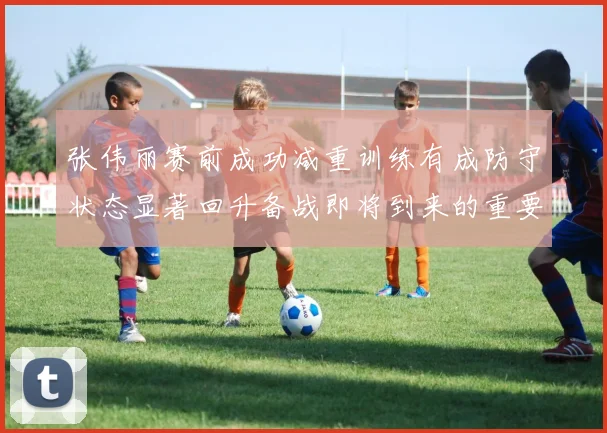 张伟丽赛前成功减重训练有成防守状态显著回升备战即将到来的重要比赛