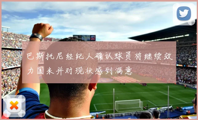 巴斯托尼经纪人确认球员将继续效力国米并对现状感到满意