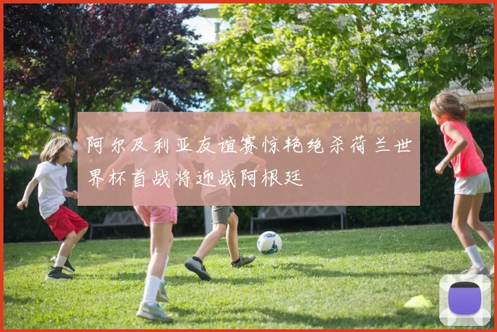 阿尔及利亚友谊赛惊艳绝杀荷兰世界杯首战将迎战阿根廷