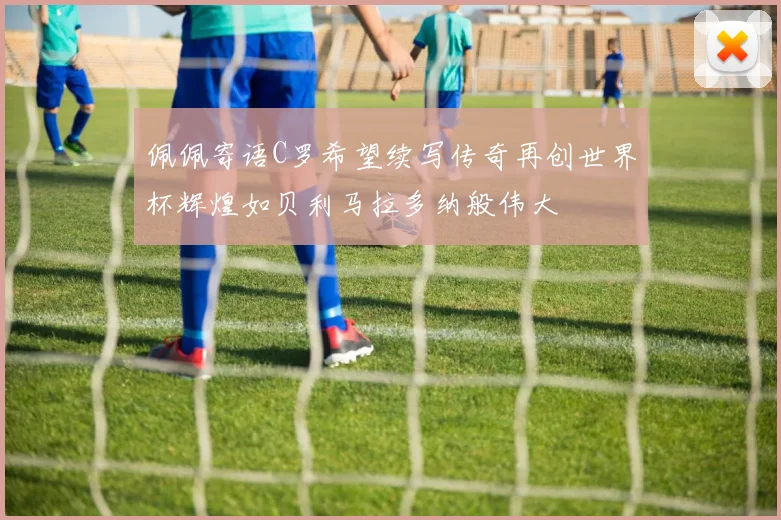 佩佩寄语C罗希望续写传奇再创世界杯辉煌如贝利马拉多纳般伟大