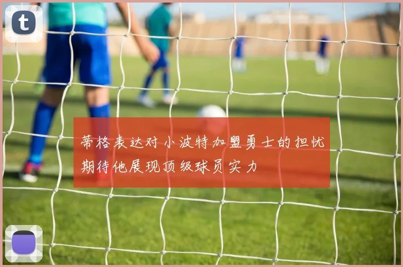 蒂格表达对小波特加盟勇士的担忧期待他展现顶级球员实力