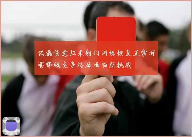 武磊伤愈归来射门训练恢复正常海港锋线竞争格局面临新挑战