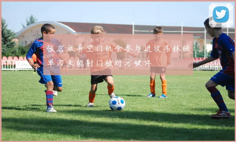 张岩放弃空门机会参与进攻韦林顿单刀未能射门被对方破坏