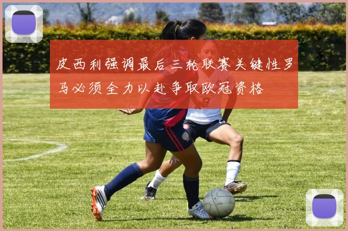 皮西利强调最后三轮联赛关键性罗马必须全力以赴争取欧冠资格