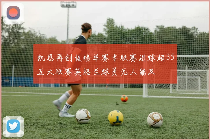 凯恩再创佳绩单赛季联赛进球超35五大联赛英格兰球员无人能及