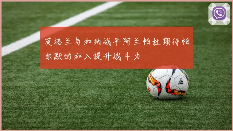 英格兰与加纳战平阿兰帕杜期待帕尔默的加入提升战斗力