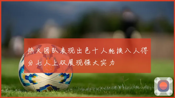热火团队表现出色十人轮换八人得分七人上双展现强大实力
