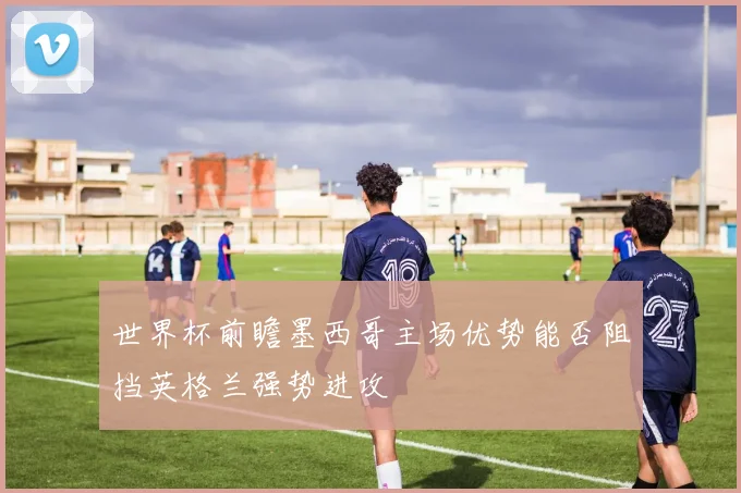 世界杯前瞻墨西哥主场优势能否阻挡英格兰强势进攻