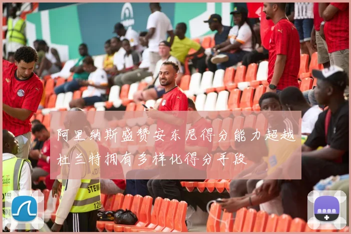 阿里纳斯盛赞安东尼得分能力超越杜兰特拥有多样化得分手段