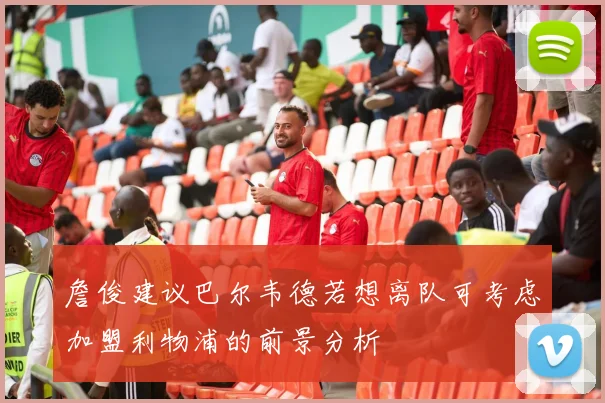 詹俊建议巴尔韦德若想离队可考虑加盟利物浦的前景分析