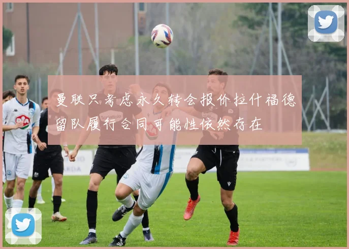 曼联只考虑永久转会报价拉什福德留队履行合同可能性依然存在