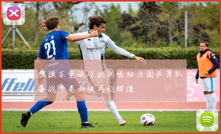 樊振东重返对抗训练助力国乒男队备战节奏加快再创辉煌