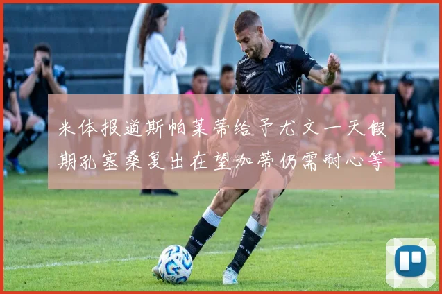 米体报道斯帕莱蒂给予尤文一天假期孔塞桑复出在望加蒂仍需耐心等待