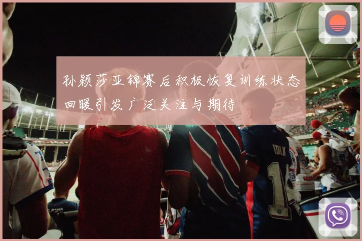 孙颖莎亚锦赛后积极恢复训练状态回暖引发广泛关注与期待