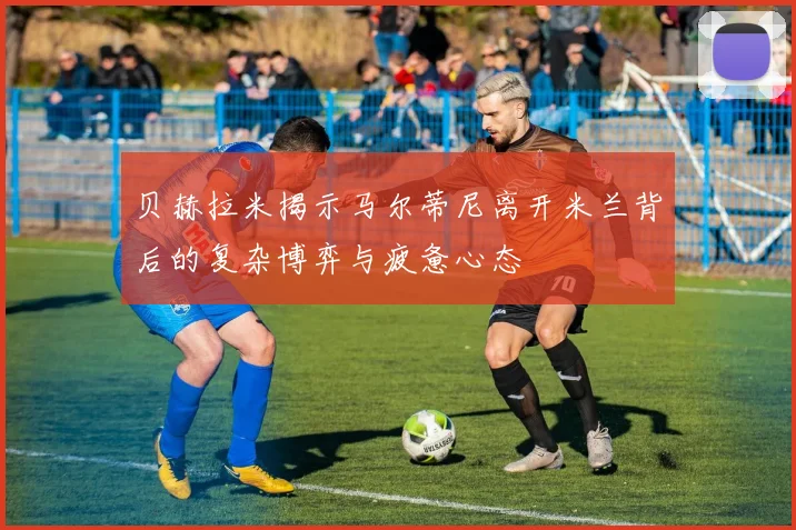 贝赫拉米揭示马尔蒂尼离开米兰背后的复杂博弈与疲惫心态