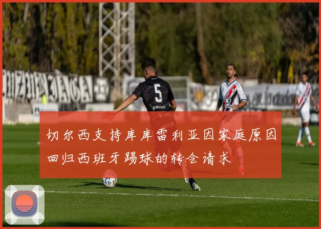 切尔西支持库库雷利亚因家庭原因回归西班牙踢球的转会请求