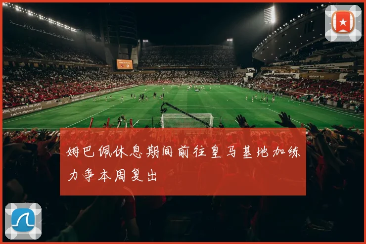 姆巴佩休息期间前往皇马基地加练力争本周复出