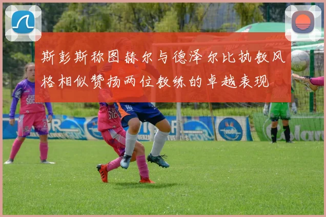 斯彭斯称图赫尔与德泽尔比执教风格相似赞扬两位教练的卓越表现