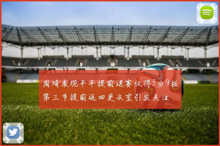 周琦表现平平提前退赛仅得5分9板第三节提前返回更衣室引发关注