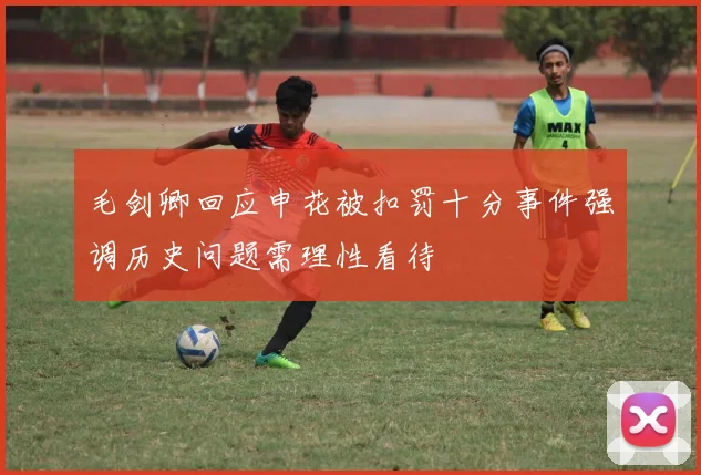 毛剑卿回应申花被扣罚十分事件强调历史问题需理性看待