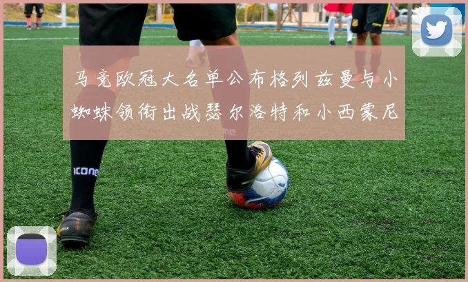 马竞欧冠大名单公布格列兹曼与小蜘蛛领衔出战瑟尔洛特和小西蒙尼在列