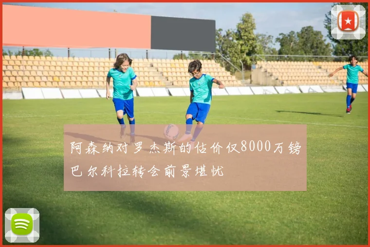 阿森纳对罗杰斯的估价仅8000万镑巴尔科拉转会前景堪忧