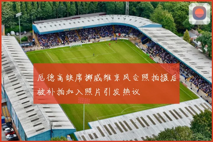 厄德高缺席挪威维京风合照拍摄后被补拍加入照片引发热议