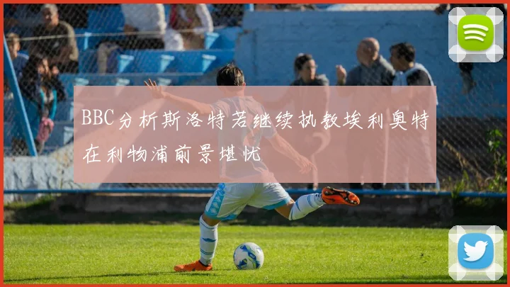 BBC分析斯洛特若继续执教埃利奥特在利物浦前景堪忧