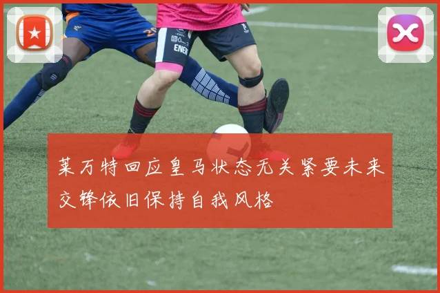 莱万特回应皇马状态无关紧要未来交锋依旧保持自我风格